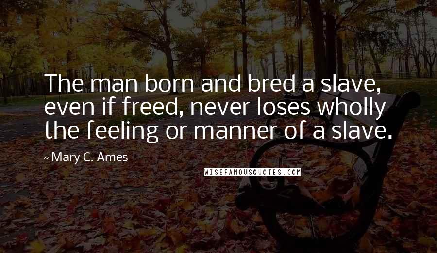 Mary C. Ames Quotes: The man born and bred a slave, even if freed, never loses wholly the feeling or manner of a slave.