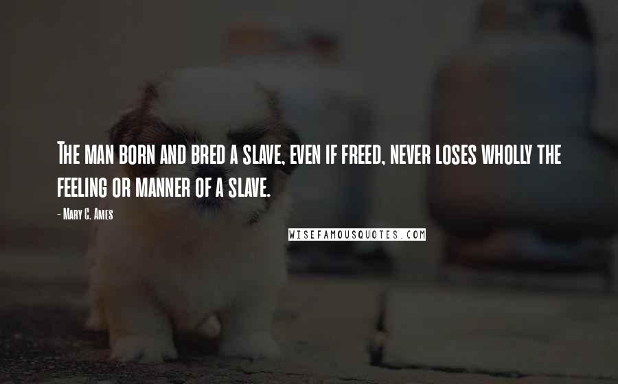 Mary C. Ames Quotes: The man born and bred a slave, even if freed, never loses wholly the feeling or manner of a slave.