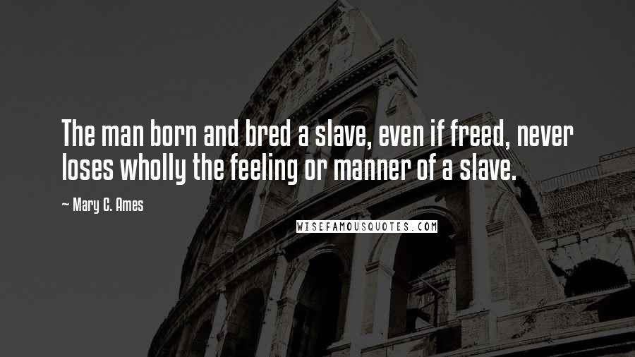 Mary C. Ames Quotes: The man born and bred a slave, even if freed, never loses wholly the feeling or manner of a slave.