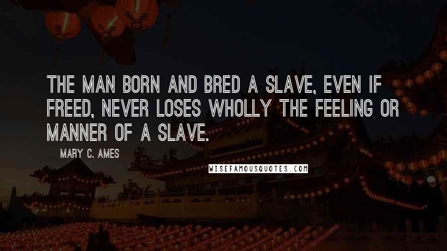 Mary C. Ames Quotes: The man born and bred a slave, even if freed, never loses wholly the feeling or manner of a slave.