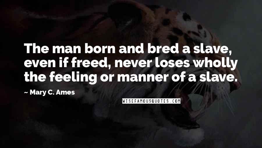 Mary C. Ames Quotes: The man born and bred a slave, even if freed, never loses wholly the feeling or manner of a slave.