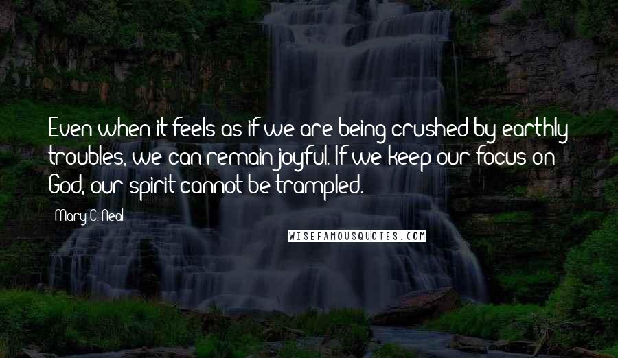 Mary C. Neal Quotes: Even when it feels as if we are being crushed by earthly troubles, we can remain joyful. If we keep our focus on God, our spirit cannot be trampled.