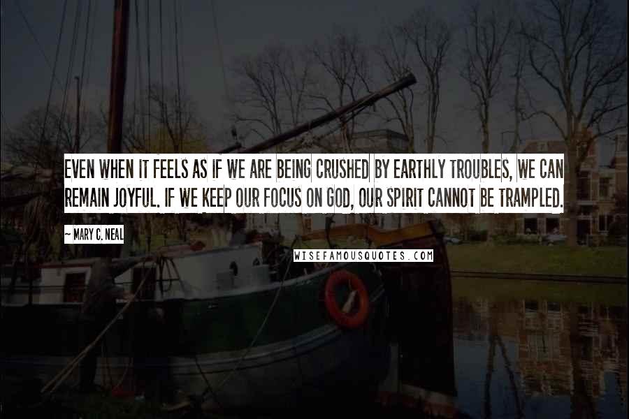 Mary C. Neal Quotes: Even when it feels as if we are being crushed by earthly troubles, we can remain joyful. If we keep our focus on God, our spirit cannot be trampled.