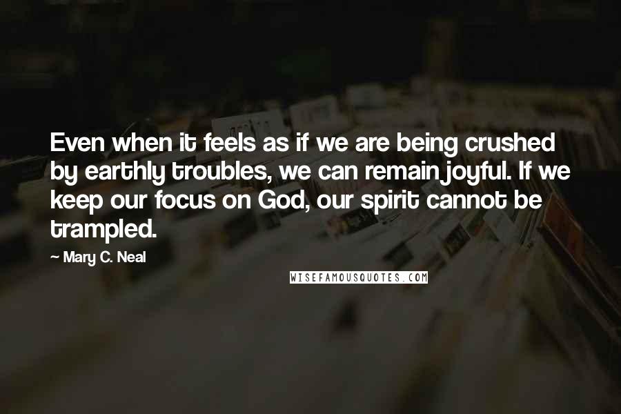 Mary C. Neal Quotes: Even when it feels as if we are being crushed by earthly troubles, we can remain joyful. If we keep our focus on God, our spirit cannot be trampled.