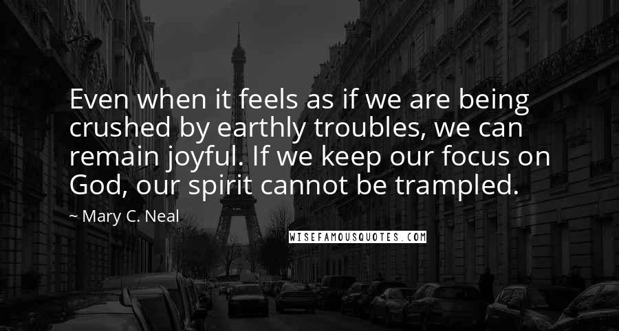 Mary C. Neal Quotes: Even when it feels as if we are being crushed by earthly troubles, we can remain joyful. If we keep our focus on God, our spirit cannot be trampled.