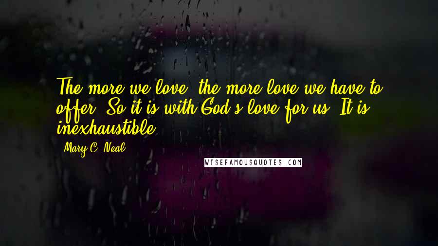 Mary C. Neal Quotes: The more we love, the more love we have to offer. So it is with God's love for us. It is inexhaustible.