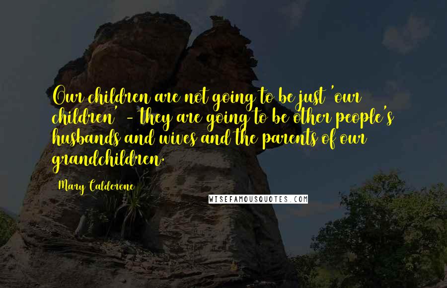 Mary Calderone Quotes: Our children are not going to be just 'our children' - they are going to be other people's husbands and wives and the parents of our grandchildren.