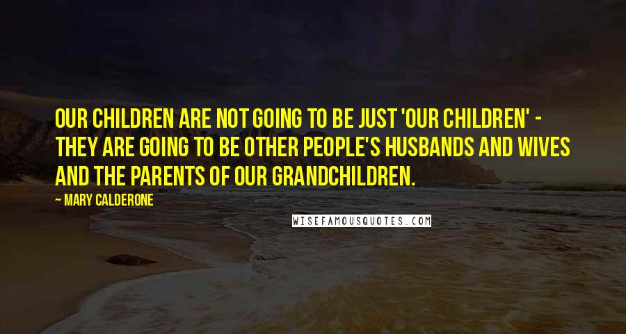 Mary Calderone Quotes: Our children are not going to be just 'our children' - they are going to be other people's husbands and wives and the parents of our grandchildren.
