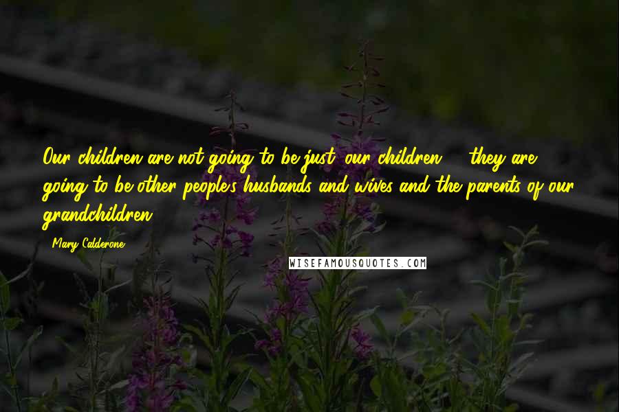 Mary Calderone Quotes: Our children are not going to be just 'our children' - they are going to be other people's husbands and wives and the parents of our grandchildren.