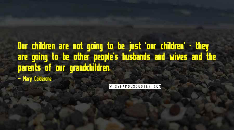 Mary Calderone Quotes: Our children are not going to be just 'our children' - they are going to be other people's husbands and wives and the parents of our grandchildren.