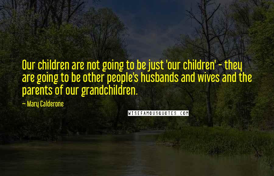 Mary Calderone Quotes: Our children are not going to be just 'our children' - they are going to be other people's husbands and wives and the parents of our grandchildren.