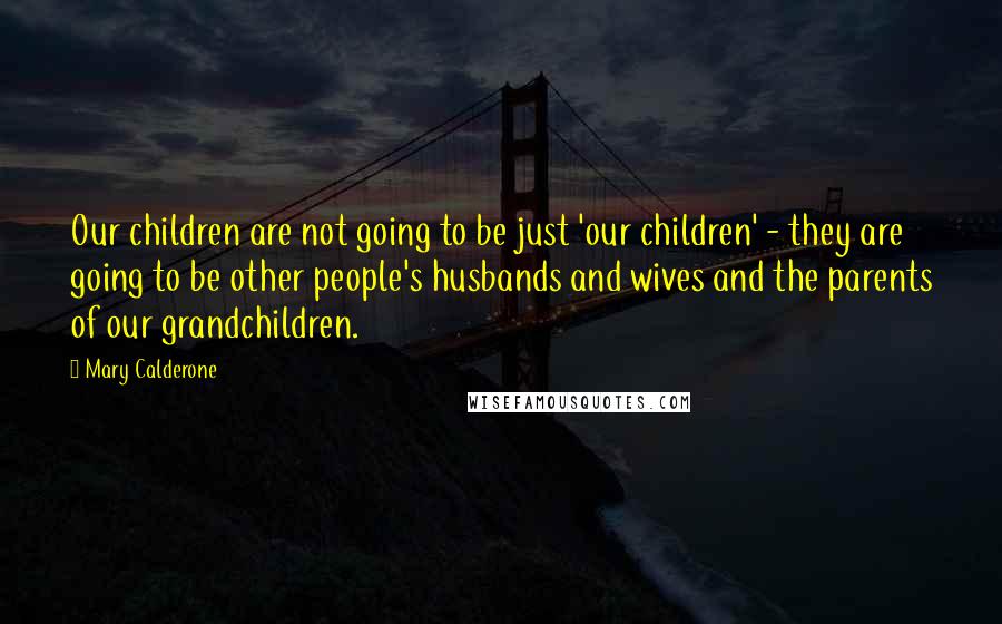 Mary Calderone Quotes: Our children are not going to be just 'our children' - they are going to be other people's husbands and wives and the parents of our grandchildren.
