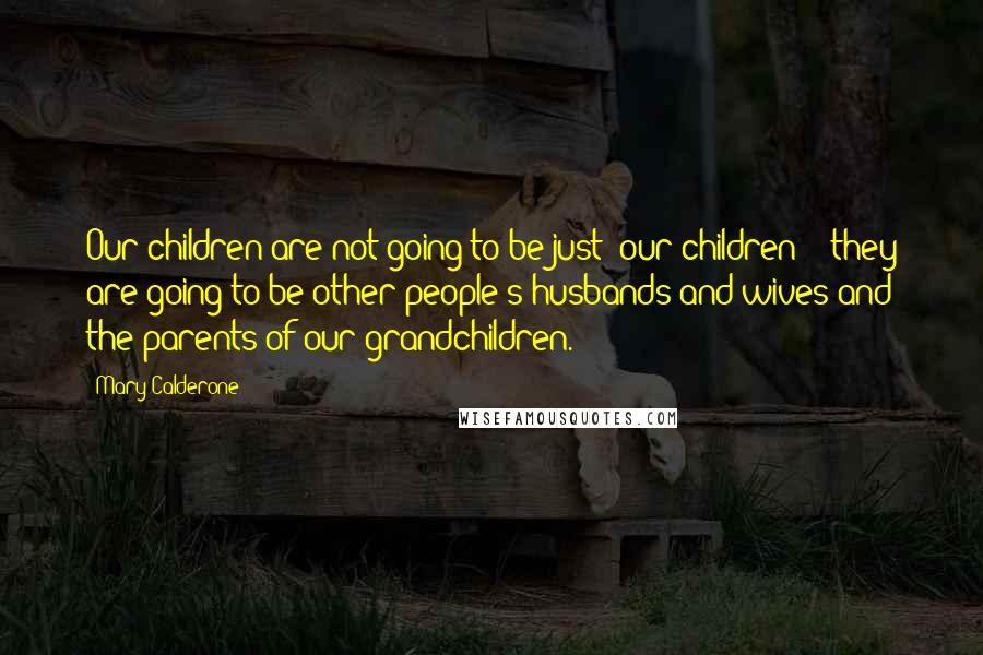 Mary Calderone Quotes: Our children are not going to be just 'our children' - they are going to be other people's husbands and wives and the parents of our grandchildren.