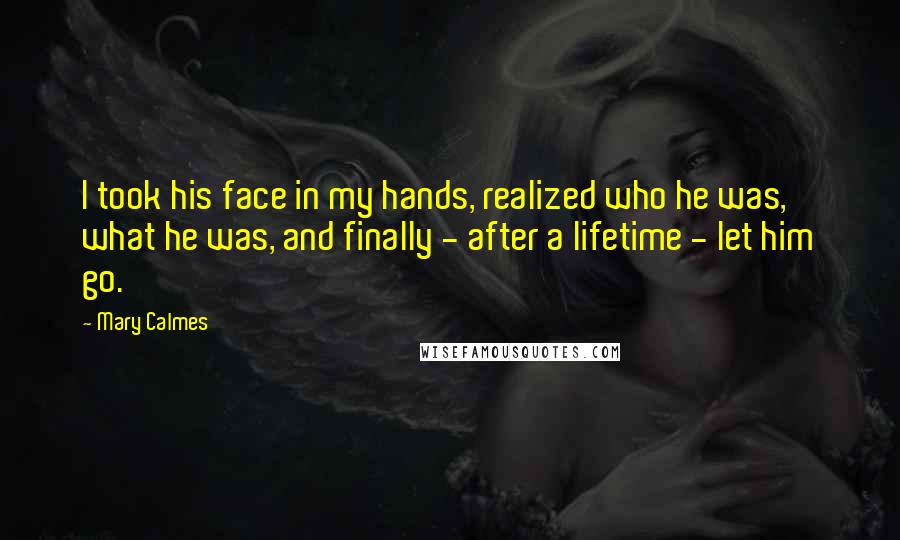 Mary Calmes Quotes: I took his face in my hands, realized who he was, what he was, and finally - after a lifetime - let him go.