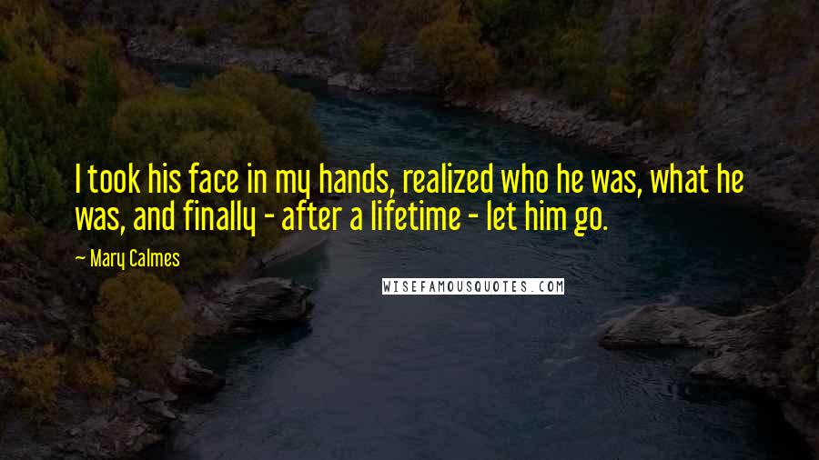 Mary Calmes Quotes: I took his face in my hands, realized who he was, what he was, and finally - after a lifetime - let him go.