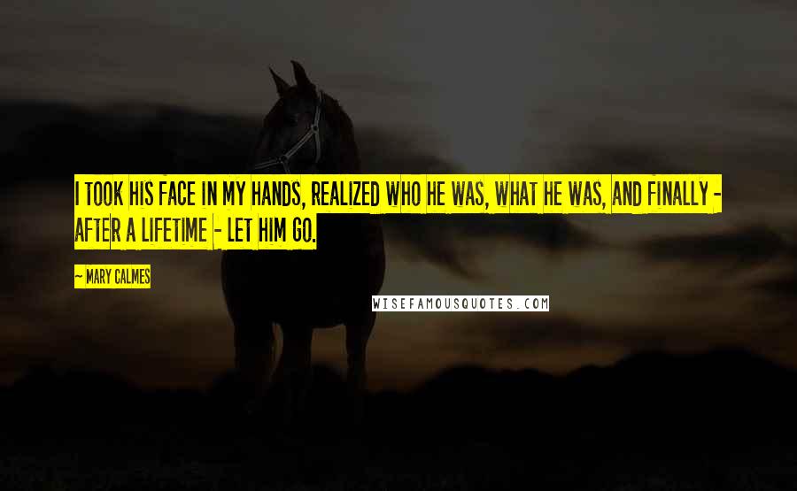 Mary Calmes Quotes: I took his face in my hands, realized who he was, what he was, and finally - after a lifetime - let him go.