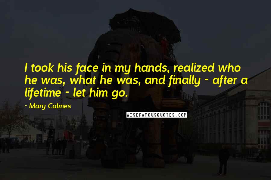 Mary Calmes Quotes: I took his face in my hands, realized who he was, what he was, and finally - after a lifetime - let him go.