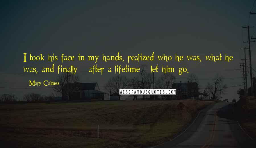 Mary Calmes Quotes: I took his face in my hands, realized who he was, what he was, and finally - after a lifetime - let him go.