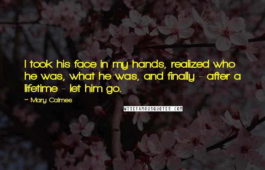 Mary Calmes Quotes: I took his face in my hands, realized who he was, what he was, and finally - after a lifetime - let him go.