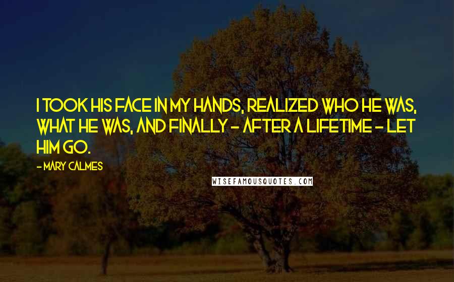 Mary Calmes Quotes: I took his face in my hands, realized who he was, what he was, and finally - after a lifetime - let him go.