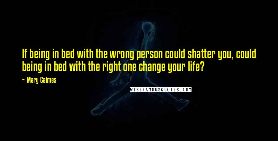 Mary Calmes Quotes: If being in bed with the wrong person could shatter you, could being in bed with the right one change your life?