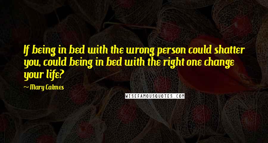 Mary Calmes Quotes: If being in bed with the wrong person could shatter you, could being in bed with the right one change your life?