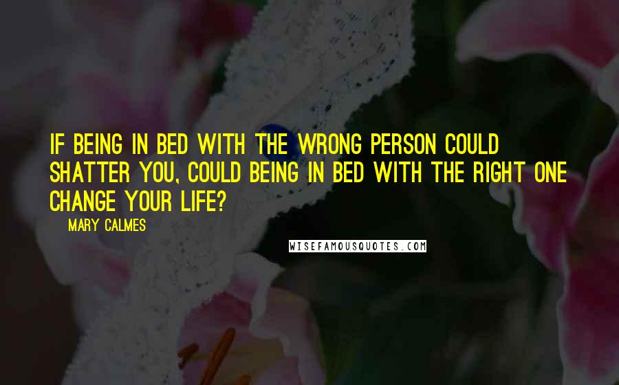 Mary Calmes Quotes: If being in bed with the wrong person could shatter you, could being in bed with the right one change your life?