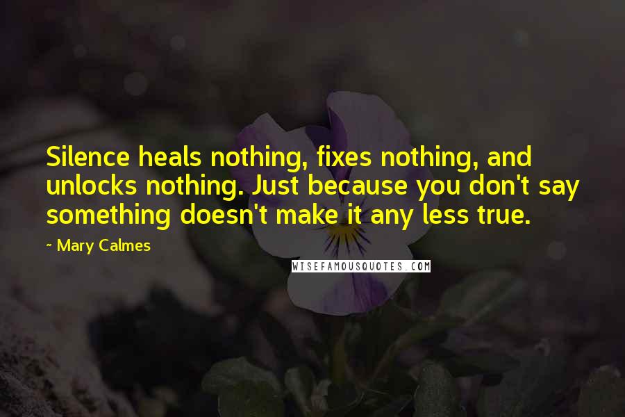 Mary Calmes Quotes: Silence heals nothing, fixes nothing, and unlocks nothing. Just because you don't say something doesn't make it any less true.