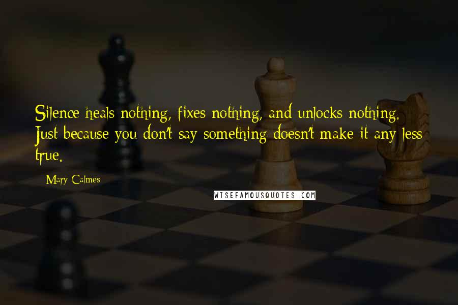 Mary Calmes Quotes: Silence heals nothing, fixes nothing, and unlocks nothing. Just because you don't say something doesn't make it any less true.