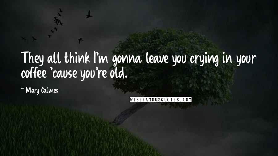 Mary Calmes Quotes: They all think I'm gonna leave you crying in your coffee 'cause you're old.