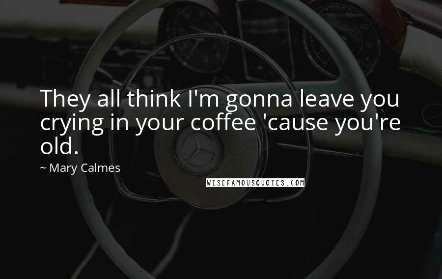 Mary Calmes Quotes: They all think I'm gonna leave you crying in your coffee 'cause you're old.