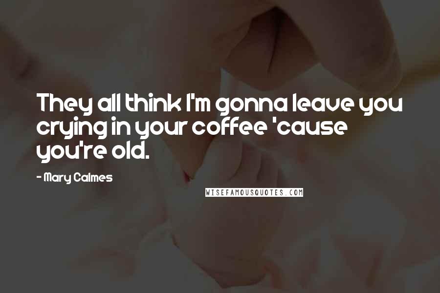 Mary Calmes Quotes: They all think I'm gonna leave you crying in your coffee 'cause you're old.