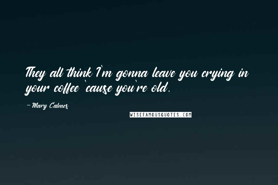 Mary Calmes Quotes: They all think I'm gonna leave you crying in your coffee 'cause you're old.