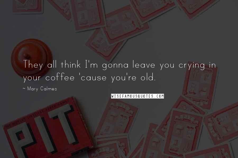 Mary Calmes Quotes: They all think I'm gonna leave you crying in your coffee 'cause you're old.