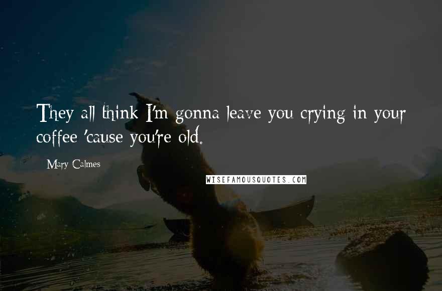 Mary Calmes Quotes: They all think I'm gonna leave you crying in your coffee 'cause you're old.