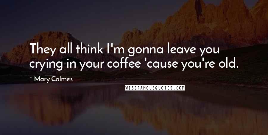 Mary Calmes Quotes: They all think I'm gonna leave you crying in your coffee 'cause you're old.