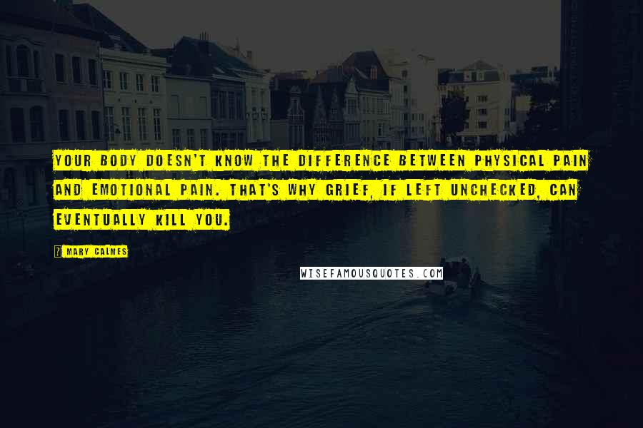 Mary Calmes Quotes: your body doesn't know the difference between physical pain and emotional pain. That's why grief, if left unchecked, can eventually kill you.