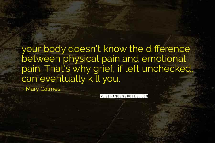 Mary Calmes Quotes: your body doesn't know the difference between physical pain and emotional pain. That's why grief, if left unchecked, can eventually kill you.