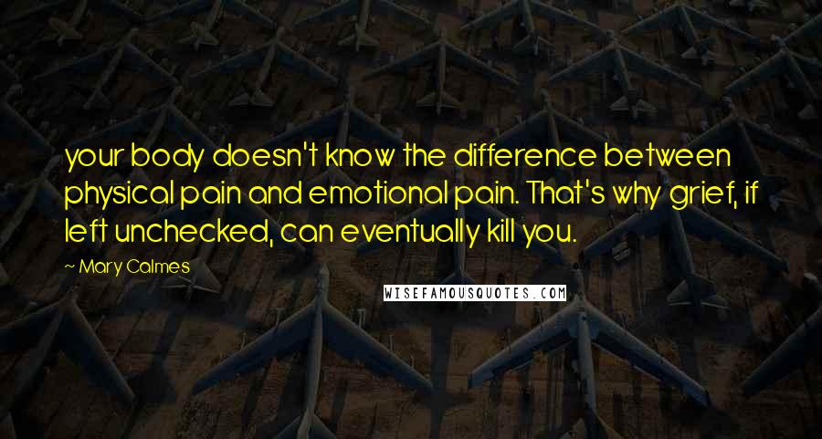 Mary Calmes Quotes: your body doesn't know the difference between physical pain and emotional pain. That's why grief, if left unchecked, can eventually kill you.