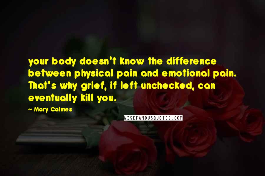 Mary Calmes Quotes: your body doesn't know the difference between physical pain and emotional pain. That's why grief, if left unchecked, can eventually kill you.