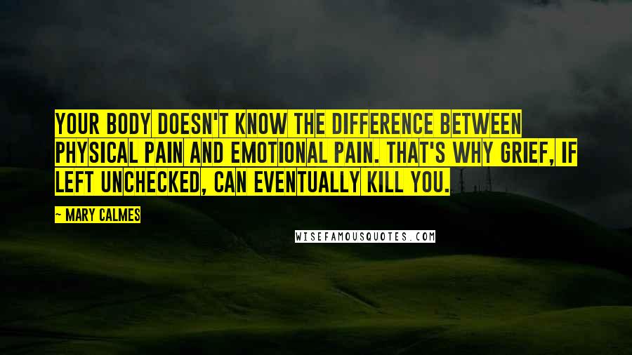 Mary Calmes Quotes: your body doesn't know the difference between physical pain and emotional pain. That's why grief, if left unchecked, can eventually kill you.
