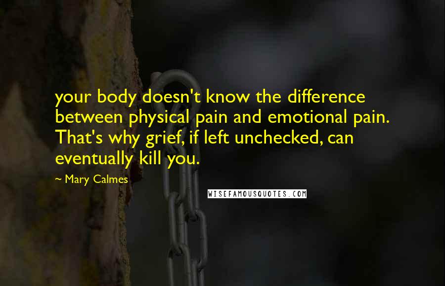 Mary Calmes Quotes: your body doesn't know the difference between physical pain and emotional pain. That's why grief, if left unchecked, can eventually kill you.