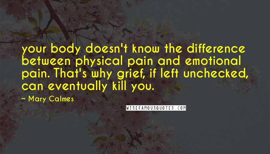 Mary Calmes Quotes: your body doesn't know the difference between physical pain and emotional pain. That's why grief, if left unchecked, can eventually kill you.