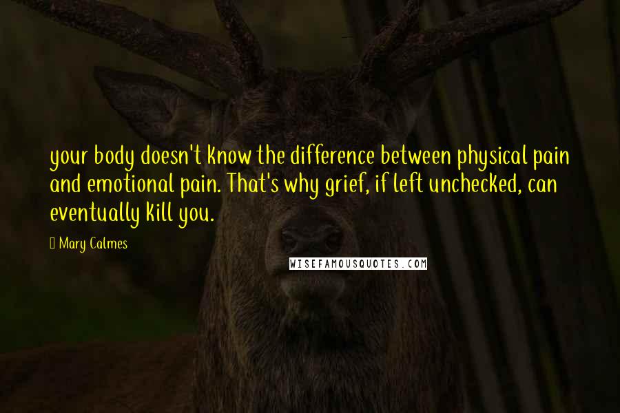 Mary Calmes Quotes: your body doesn't know the difference between physical pain and emotional pain. That's why grief, if left unchecked, can eventually kill you.