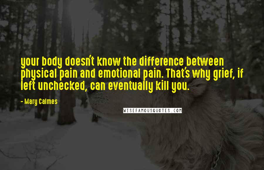 Mary Calmes Quotes: your body doesn't know the difference between physical pain and emotional pain. That's why grief, if left unchecked, can eventually kill you.