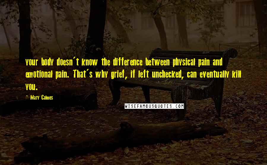 Mary Calmes Quotes: your body doesn't know the difference between physical pain and emotional pain. That's why grief, if left unchecked, can eventually kill you.