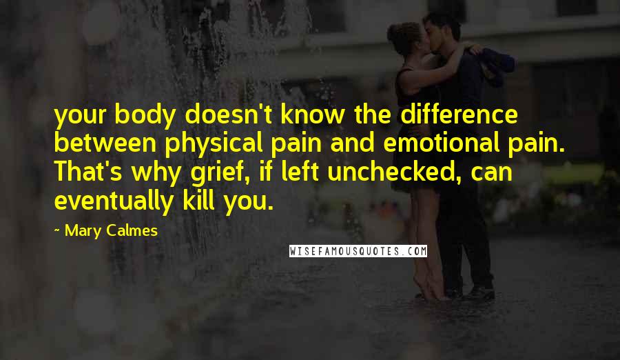 Mary Calmes Quotes: your body doesn't know the difference between physical pain and emotional pain. That's why grief, if left unchecked, can eventually kill you.