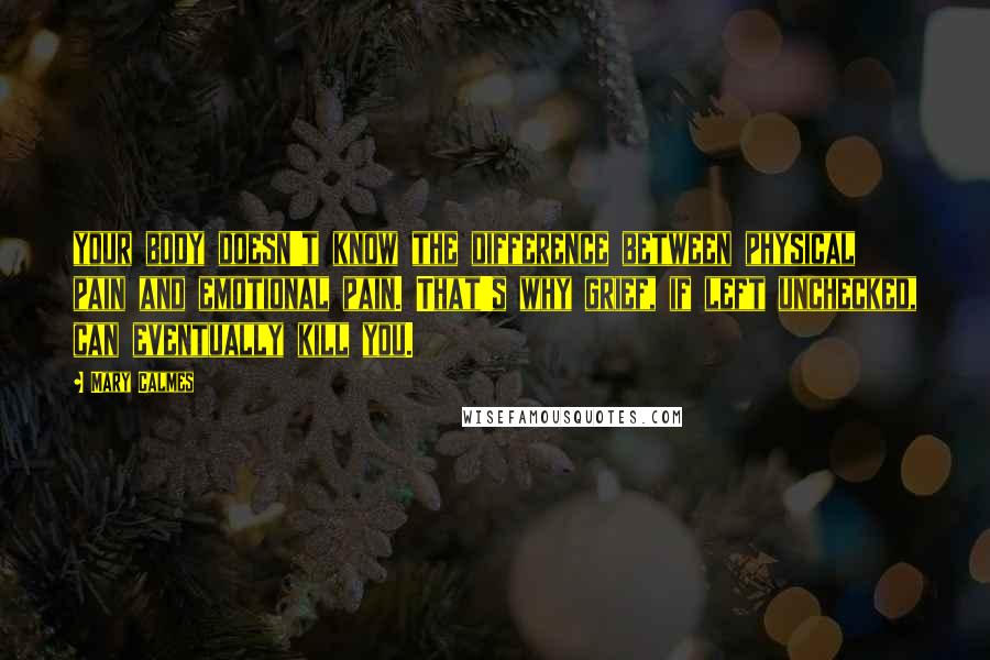 Mary Calmes Quotes: your body doesn't know the difference between physical pain and emotional pain. That's why grief, if left unchecked, can eventually kill you.