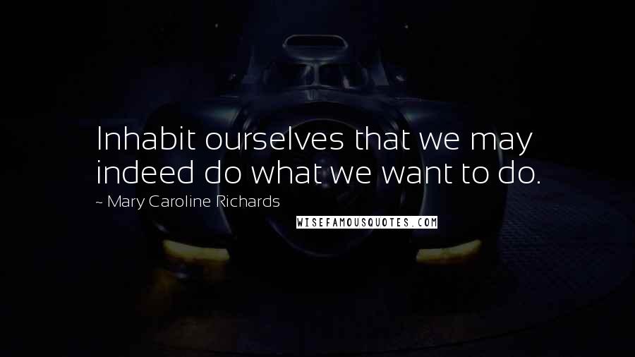 Mary Caroline Richards Quotes: Inhabit ourselves that we may indeed do what we want to do.