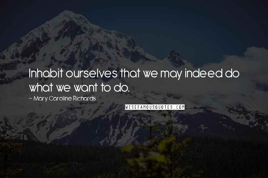 Mary Caroline Richards Quotes: Inhabit ourselves that we may indeed do what we want to do.